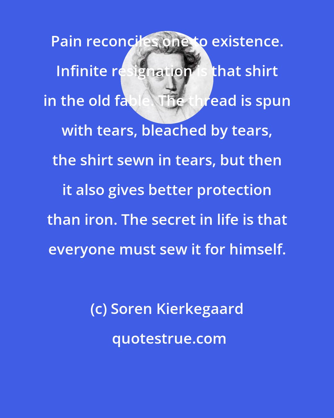 Soren Kierkegaard: Pain reconciles one to existence. Infinite resignation is that shirt in the old fable. The thread is spun with tears, bleached by tears, the shirt sewn in tears, but then it also gives better protection than iron. The secret in life is that everyone must sew it for himself.