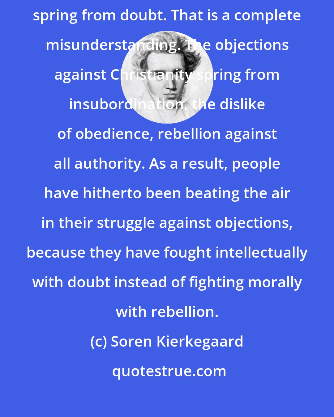 Soren Kierkegaard: People try to persuade us that the objections against Christianity spring from doubt. That is a complete misunderstanding. The objections against Christianity spring from insubordination, the dislike of obedience, rebellion against all authority. As a result, people have hitherto been beating the air in their struggle against objections, because they have fought intellectually with doubt instead of fighting morally with rebellion.