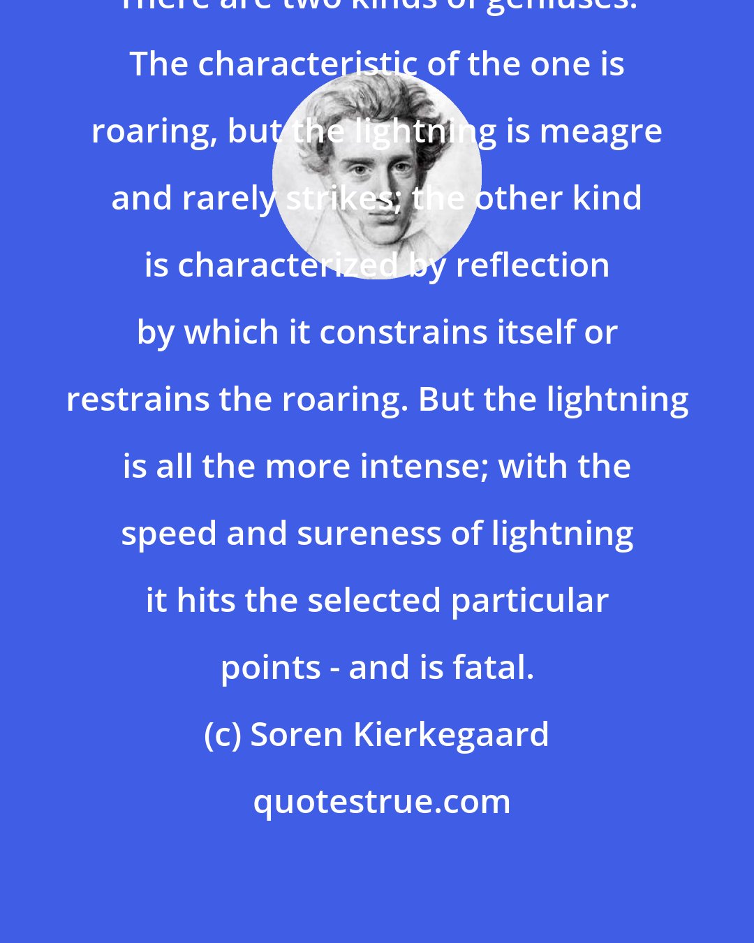Soren Kierkegaard: There are two kinds of geniuses. The characteristic of the one is roaring, but the lightning is meagre and rarely strikes; the other kind is characterized by reflection by which it constrains itself or restrains the roaring. But the lightning is all the more intense; with the speed and sureness of lightning it hits the selected particular points - and is fatal.