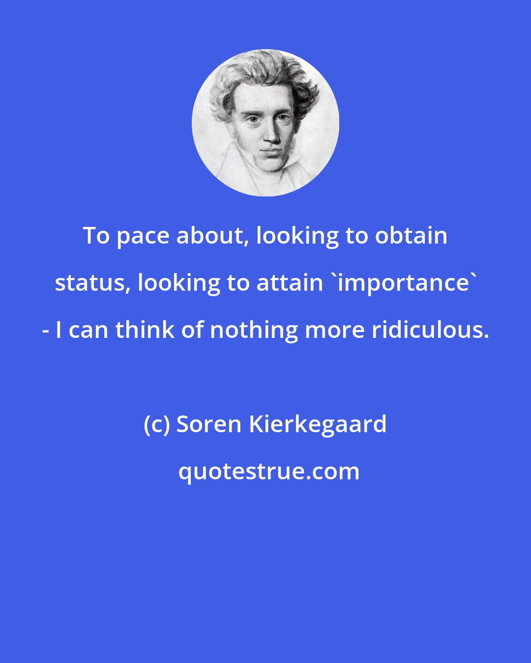 Soren Kierkegaard: To pace about, looking to obtain status, looking to attain 'importance' - I can think of nothing more ridiculous.