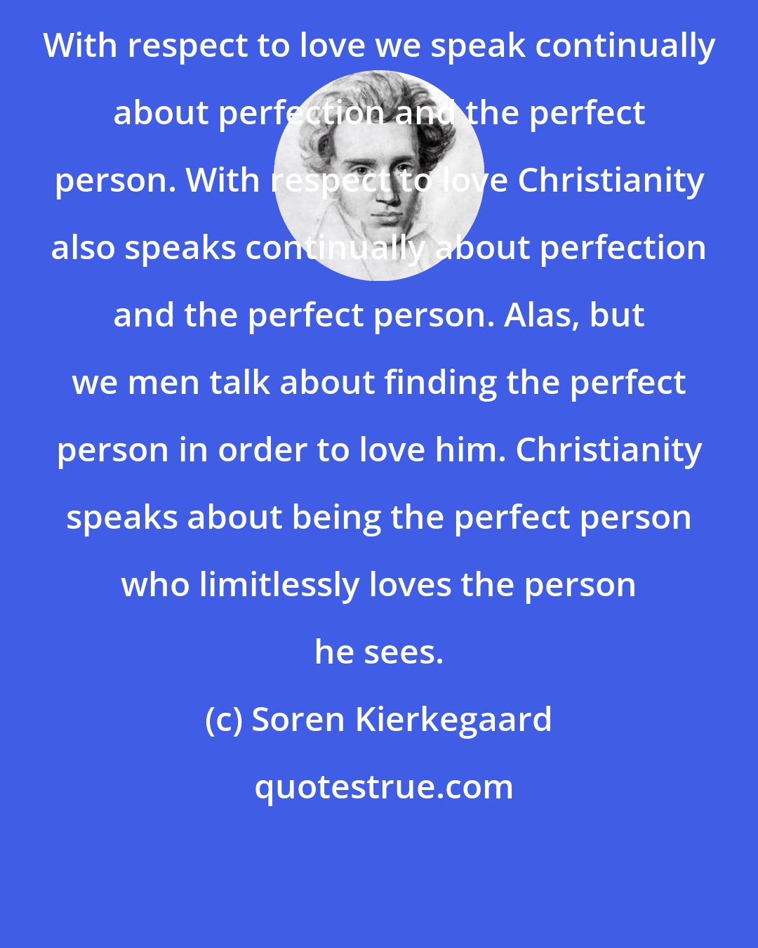 Soren Kierkegaard: With respect to love we speak continually about perfection and the perfect person. With respect to love Christianity also speaks continually about perfection and the perfect person. Alas, but we men talk about finding the perfect person in order to love him. Christianity speaks about being the perfect person who limitlessly loves the person he sees.