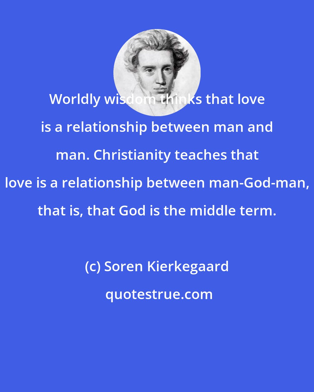 Soren Kierkegaard: Worldly wisdom thinks that love is a relationship between man and man. Christianity teaches that love is a relationship between man-God-man, that is, that God is the middle term.