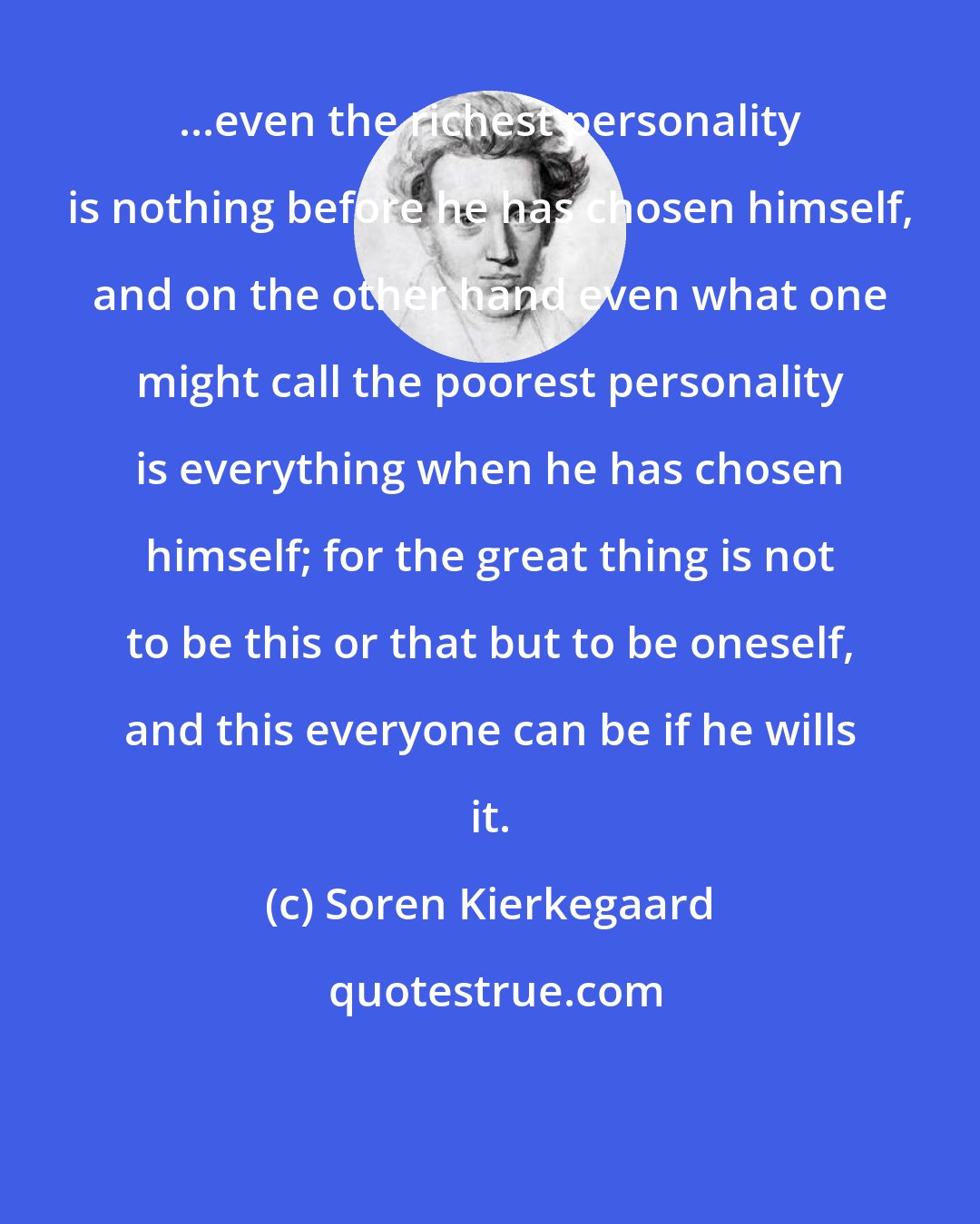 Soren Kierkegaard: ...even the richest personality is nothing before he has chosen himself, and on the other hand even what one might call the poorest personality is everything when he has chosen himself; for the great thing is not to be this or that but to be oneself, and this everyone can be if he wills it.