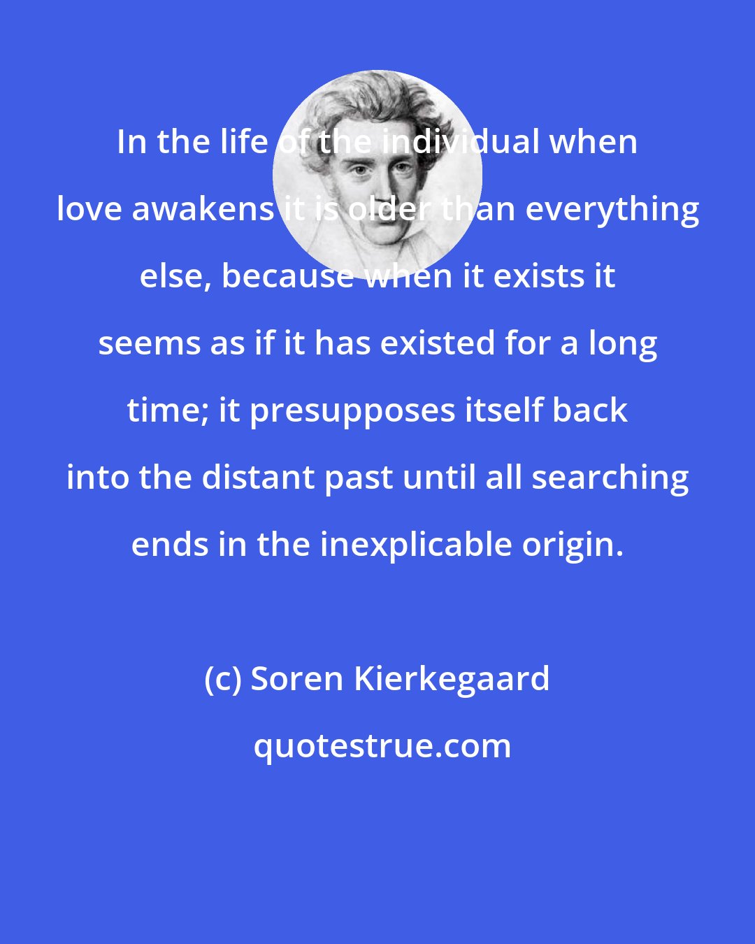 Soren Kierkegaard: In the life of the individual when love awakens it is older than everything else, because when it exists it seems as if it has existed for a long time; it presupposes itself back into the distant past until all searching ends in the inexplicable origin.