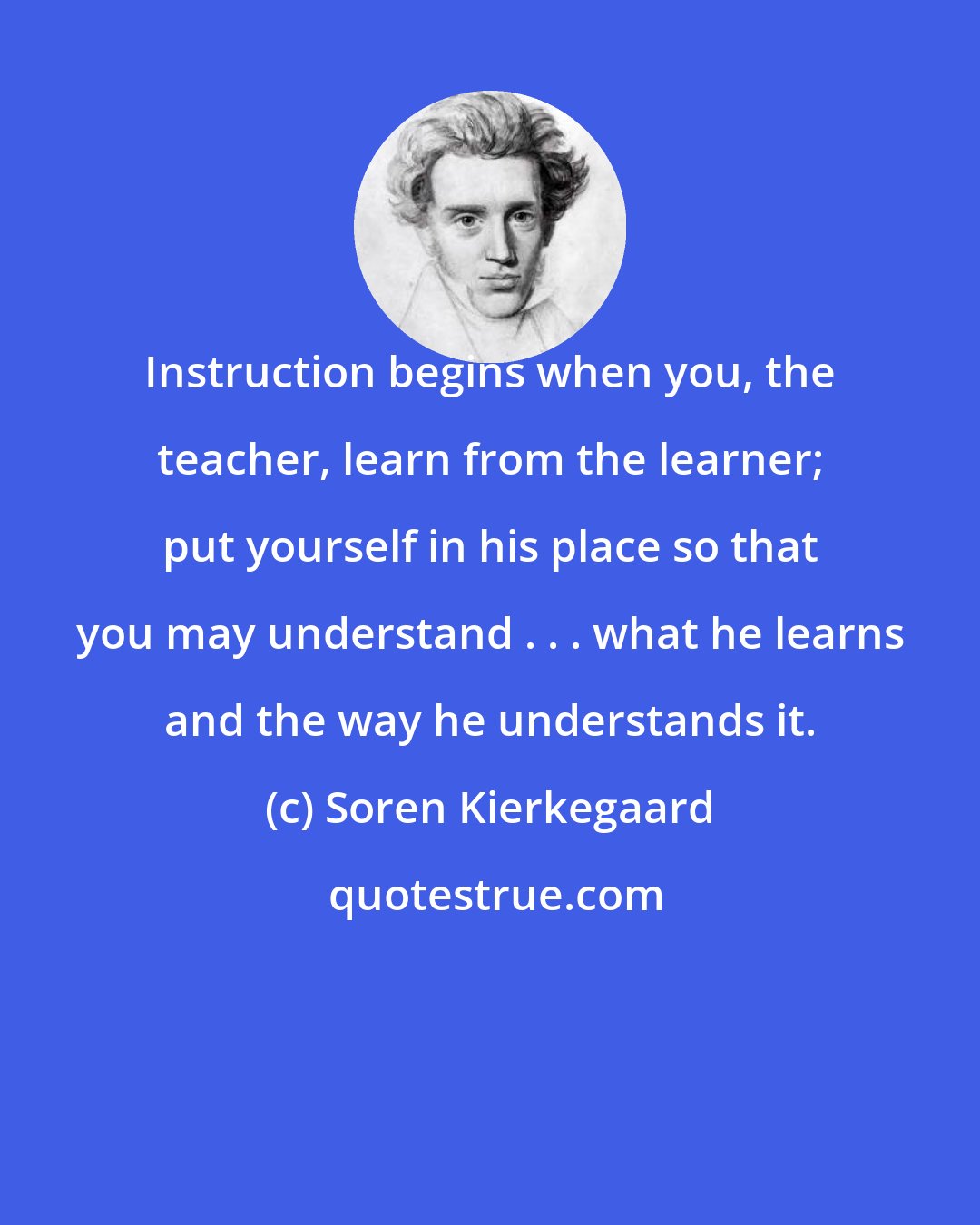 Soren Kierkegaard: Instruction begins when you, the teacher, learn from the learner; put yourself in his place so that you may understand . . . what he learns and the way he understands it.