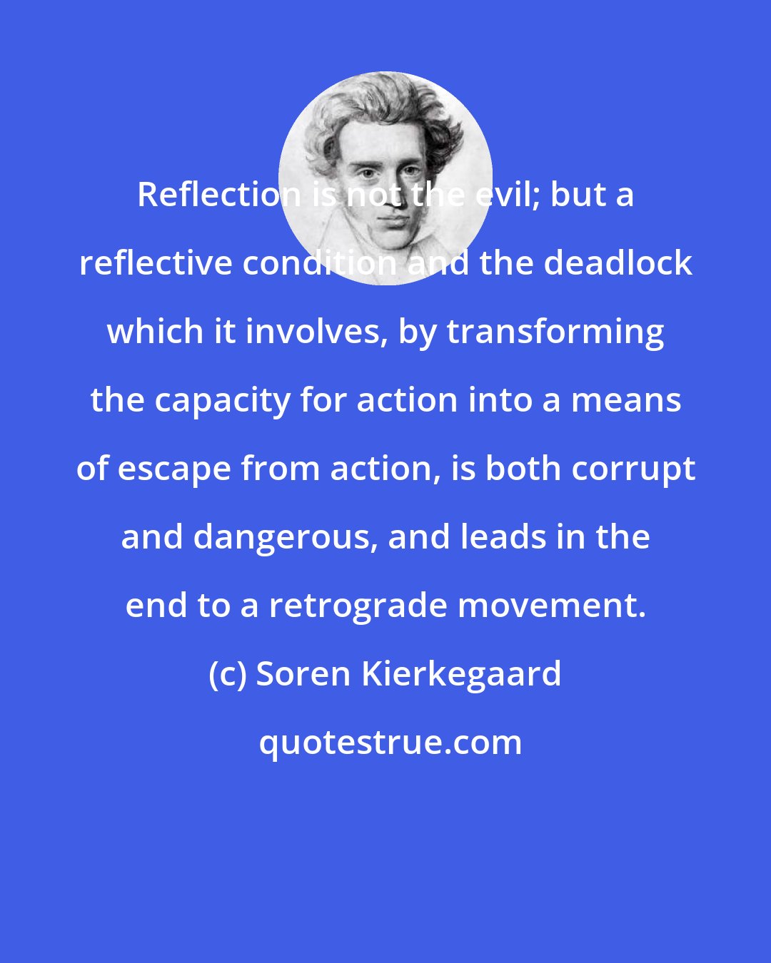 Soren Kierkegaard: Reflection is not the evil; but a reflective condition and the deadlock which it involves, by transforming the capacity for action into a means of escape from action, is both corrupt and dangerous, and leads in the end to a retrograde movement.