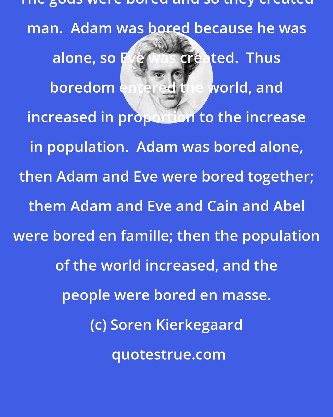 Soren Kierkegaard: The gods were bored and so they created man.  Adam was bored because he was alone, so Eve was created.  Thus boredom entered the world, and increased in proportion to the increase in population.  Adam was bored alone, then Adam and Eve were bored together; them Adam and Eve and Cain and Abel were bored en famille; then the population of the world increased, and the people were bored en masse.