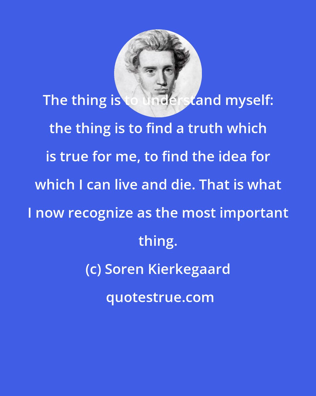 Soren Kierkegaard: The thing is to understand myself: the thing is to find a truth which is true for me, to find the idea for which I can live and die. That is what I now recognize as the most important thing.