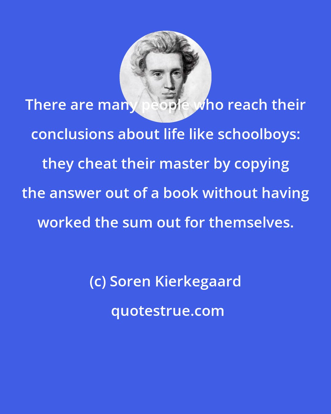 Soren Kierkegaard: There are many people who reach their conclusions about life like schoolboys: they cheat their master by copying the answer out of a book without having worked the sum out for themselves.