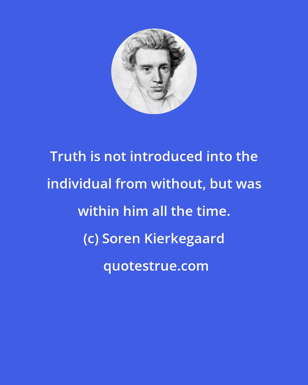 Soren Kierkegaard: Truth is not introduced into the individual from without, but was within him all the time.