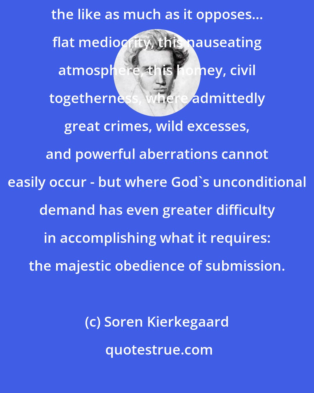 Soren Kierkegaard: Christianity does not oppose debauchery and uncontrollable passions and the like as much as it opposes... flat mediocrity, this nauseating atmosphere, this homey, civil togetherness, where admittedly great crimes, wild excesses, and powerful aberrations cannot easily occur - but where God's unconditional demand has even greater difficulty in accomplishing what it requires: the majestic obedience of submission.