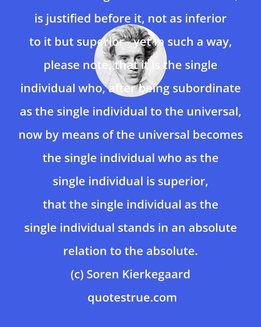 Soren Kierkegaard: Faith is precisely the paradox that the single individual as the single individual is higher than the universal, is justified before it, not as inferior to it but superior - yet in such a way, please note, that it is the single individual who, after being subordinate as the single individual to the universal, now by means of the universal becomes the single individual who as the single individual is superior, that the single individual as the single individual stands in an absolute relation to the absolute.