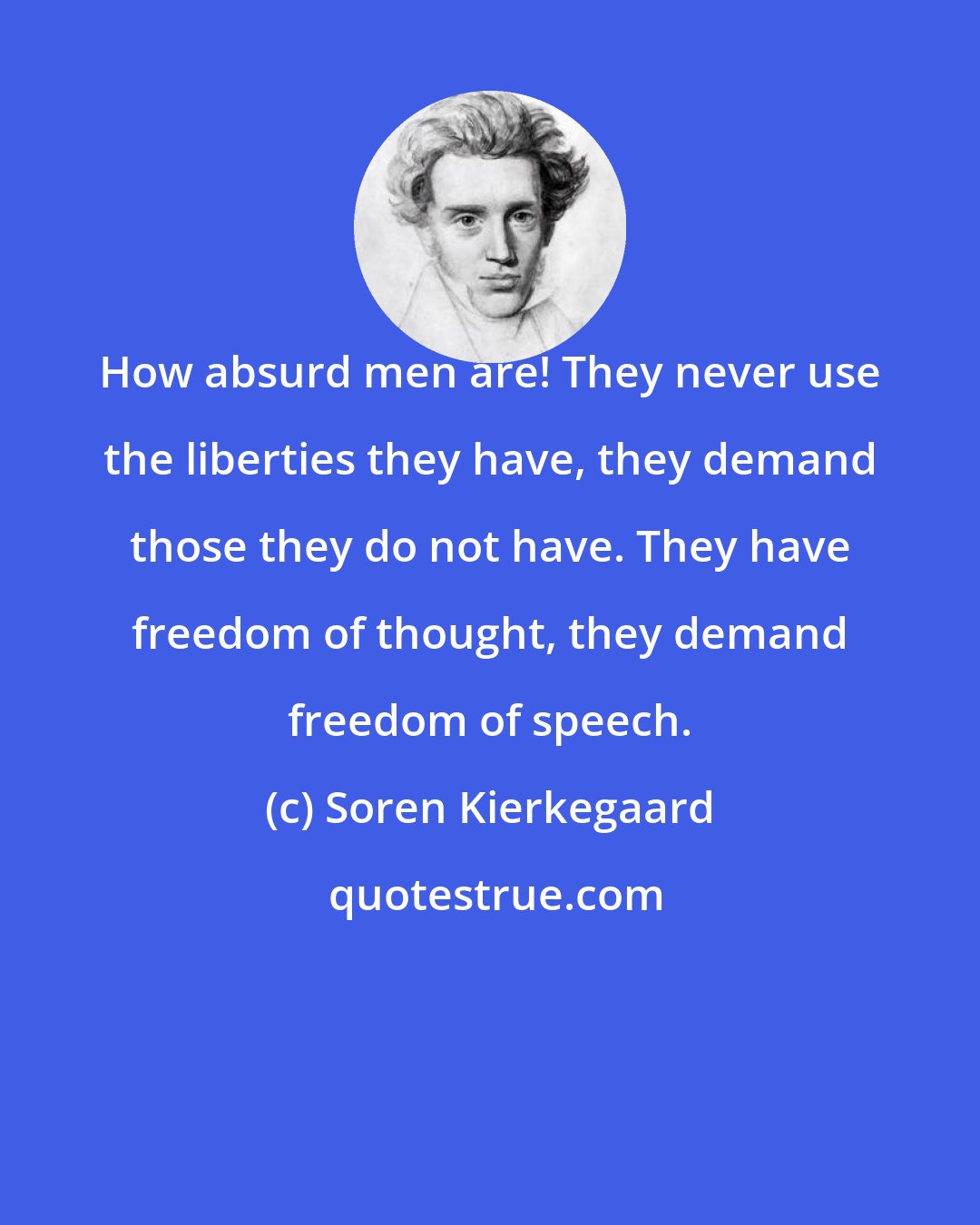 Soren Kierkegaard: How absurd men are! They never use the liberties they have, they demand those they do not have. They have freedom of thought, they demand freedom of speech.