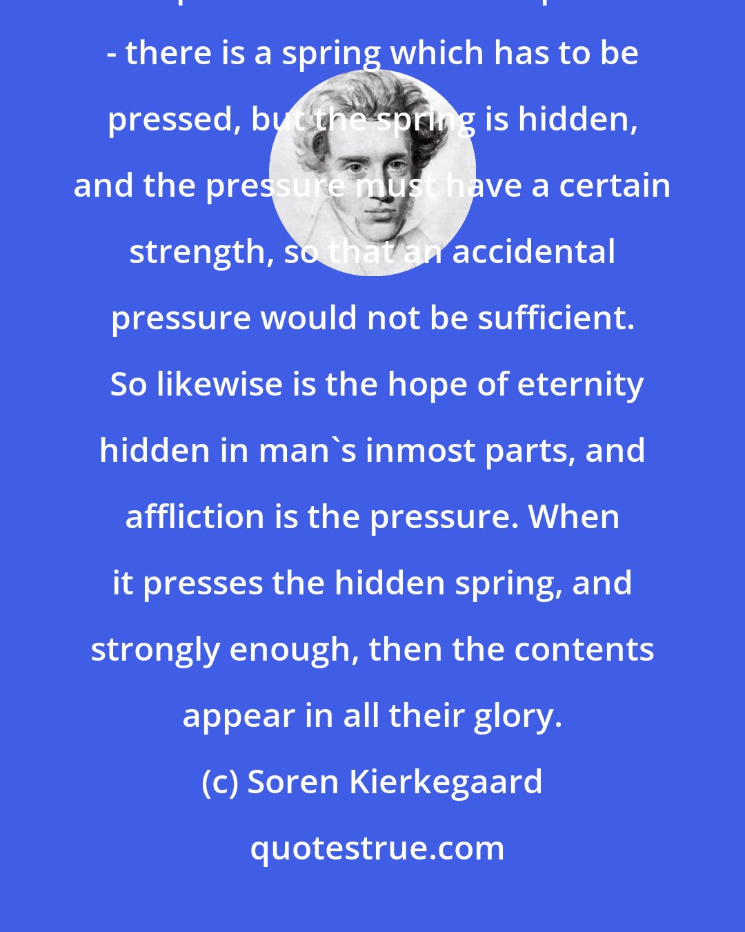 Soren Kierkegaard: Imagine hidden in a simpler exterior a secret receptacle wherein the most precious treasure is deposited - there is a spring which has to be pressed, but the spring is hidden, and the pressure must have a certain strength, so that an accidental pressure would not be sufficient.  So likewise is the hope of eternity hidden in man's inmost parts, and affliction is the pressure. When it presses the hidden spring, and strongly enough, then the contents appear in all their glory.