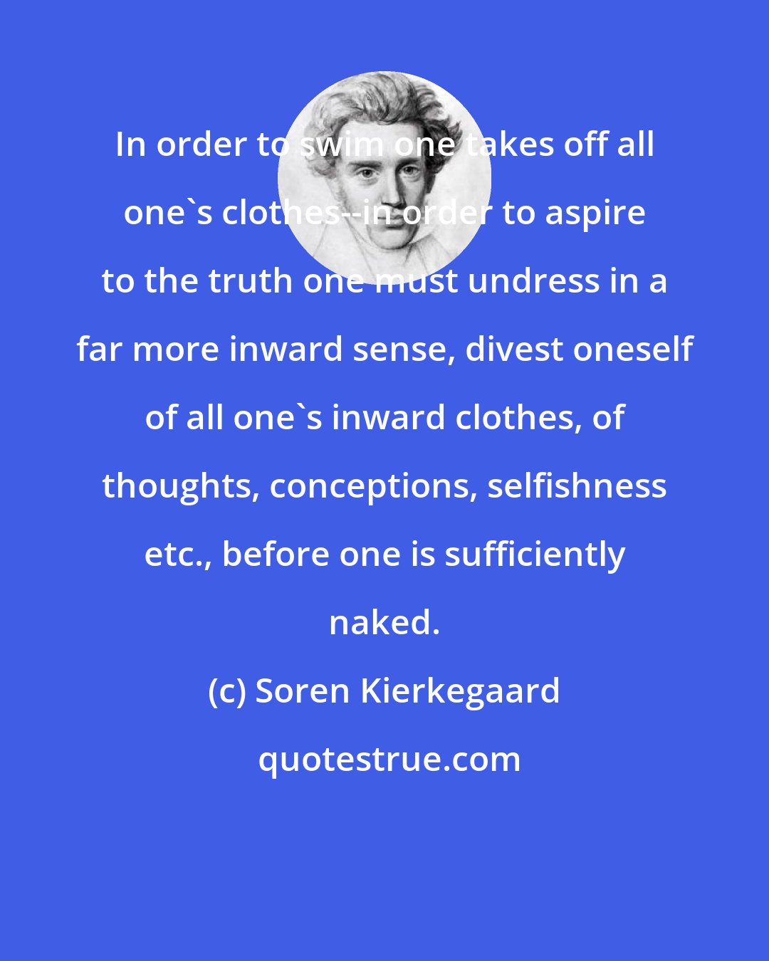 Soren Kierkegaard: In order to swim one takes off all one's clothes--in order to aspire to the truth one must undress in a far more inward sense, divest oneself of all one's inward clothes, of thoughts, conceptions, selfishness etc., before one is sufficiently naked.