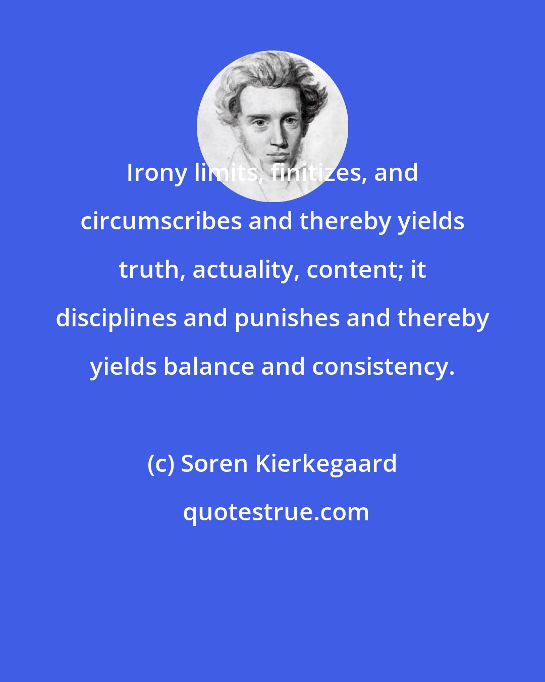 Soren Kierkegaard: Irony limits, finitizes, and circumscribes and thereby yields truth, actuality, content; it disciplines and punishes and thereby yields balance and consistency.