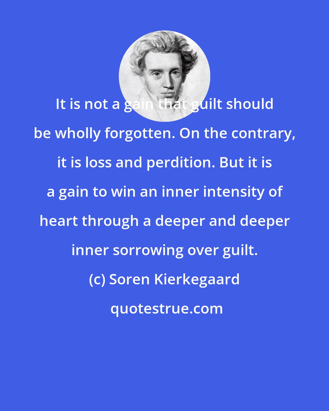 Soren Kierkegaard: It is not a gain that guilt should be wholly forgotten. On the contrary, it is loss and perdition. But it is a gain to win an inner intensity of heart through a deeper and deeper inner sorrowing over guilt.