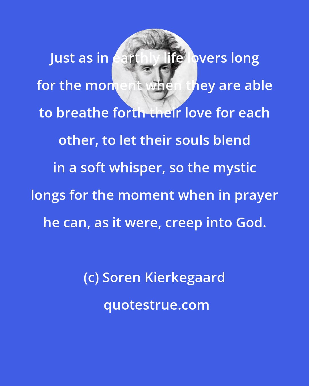 Soren Kierkegaard: Just as in earthly life lovers long for the moment when they are able to breathe forth their love for each other, to let their souls blend in a soft whisper, so the mystic longs for the moment when in prayer he can, as it were, creep into God.