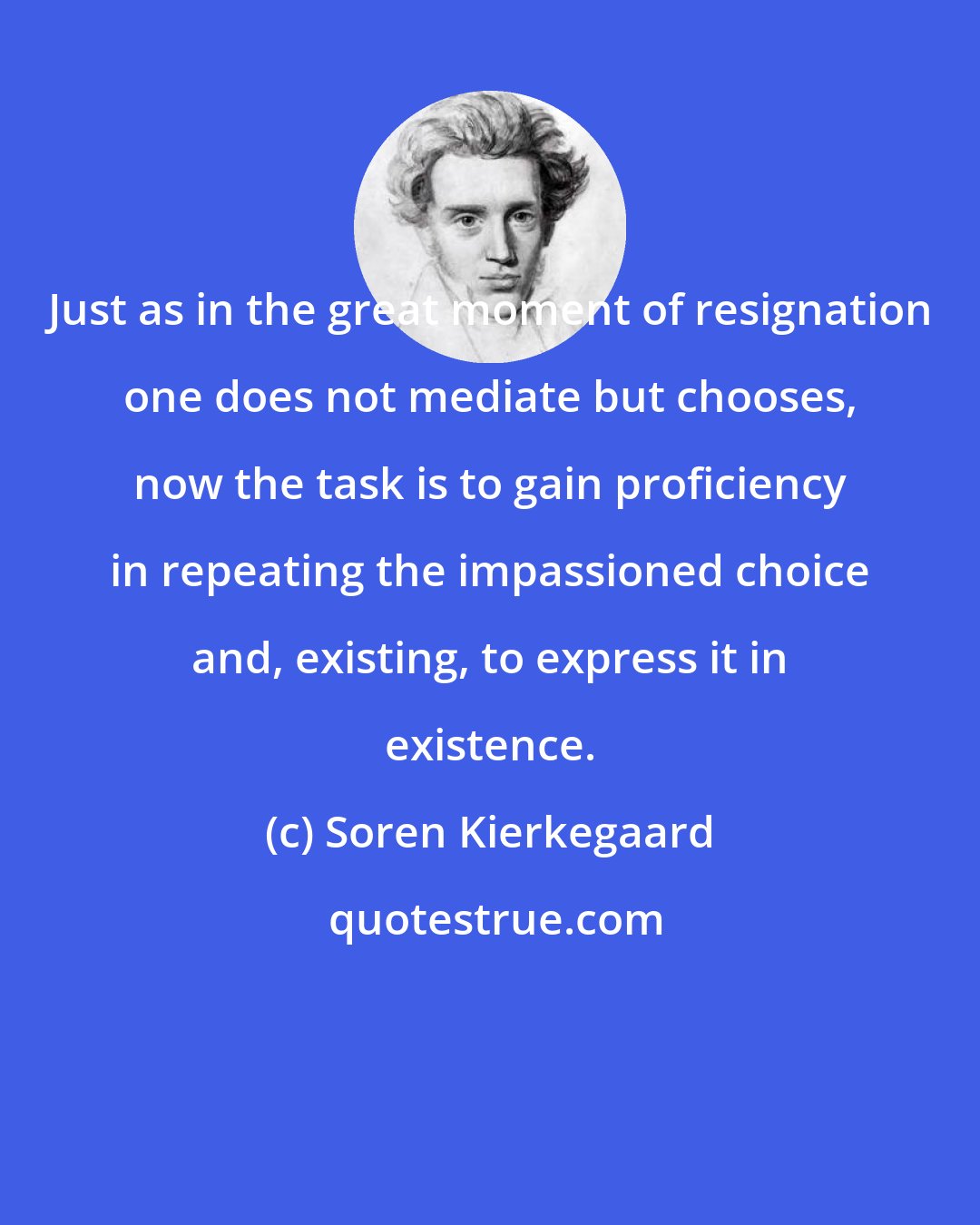 Soren Kierkegaard: Just as in the great moment of resignation one does not mediate but chooses, now the task is to gain proficiency in repeating the impassioned choice and, existing, to express it in existence.