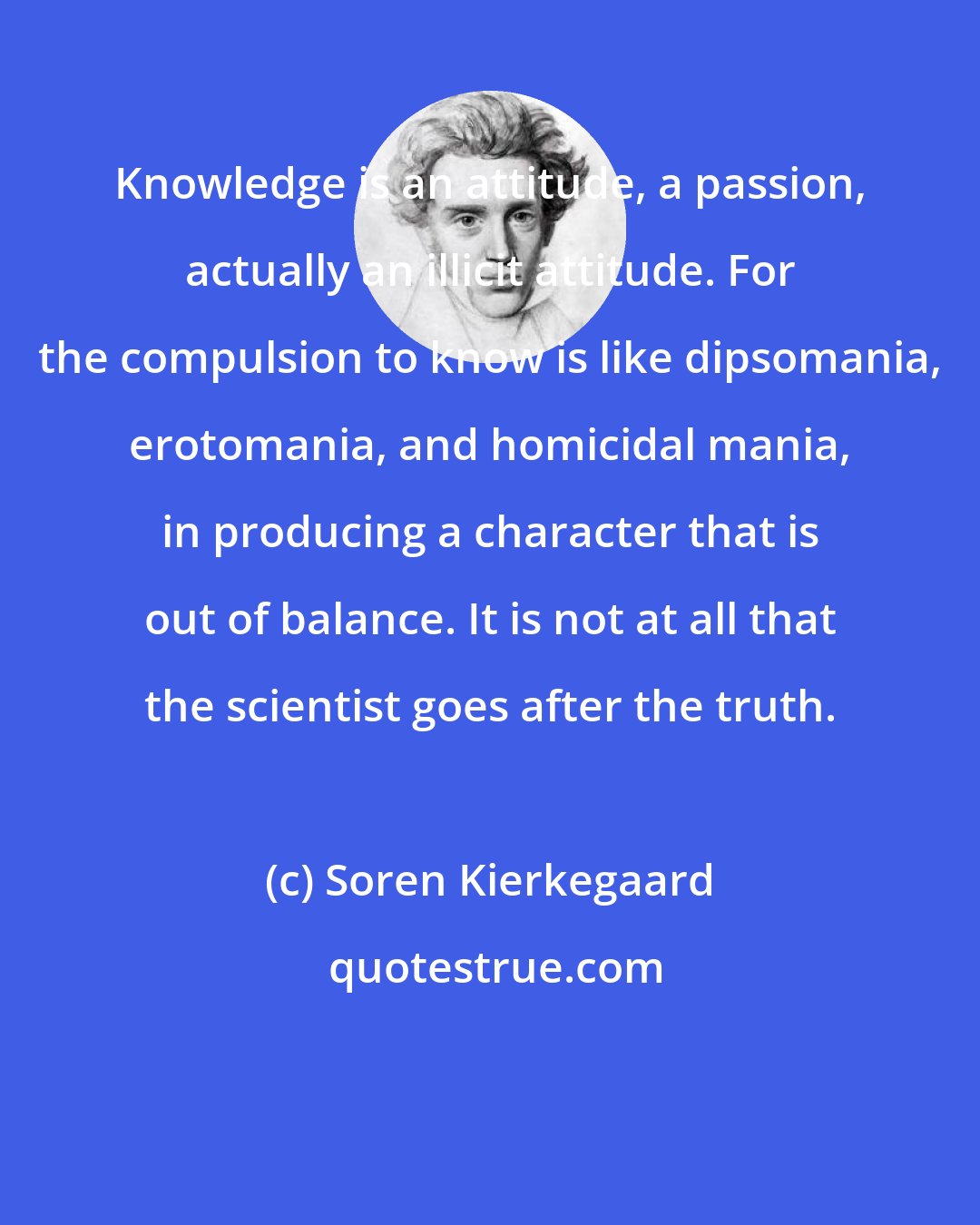 Soren Kierkegaard: Knowledge is an attitude, a passion, actually an illicit attitude. For the compulsion to know is like dipsomania, erotomania, and homicidal mania, in producing a character that is out of balance. It is not at all that the scientist goes after the truth.