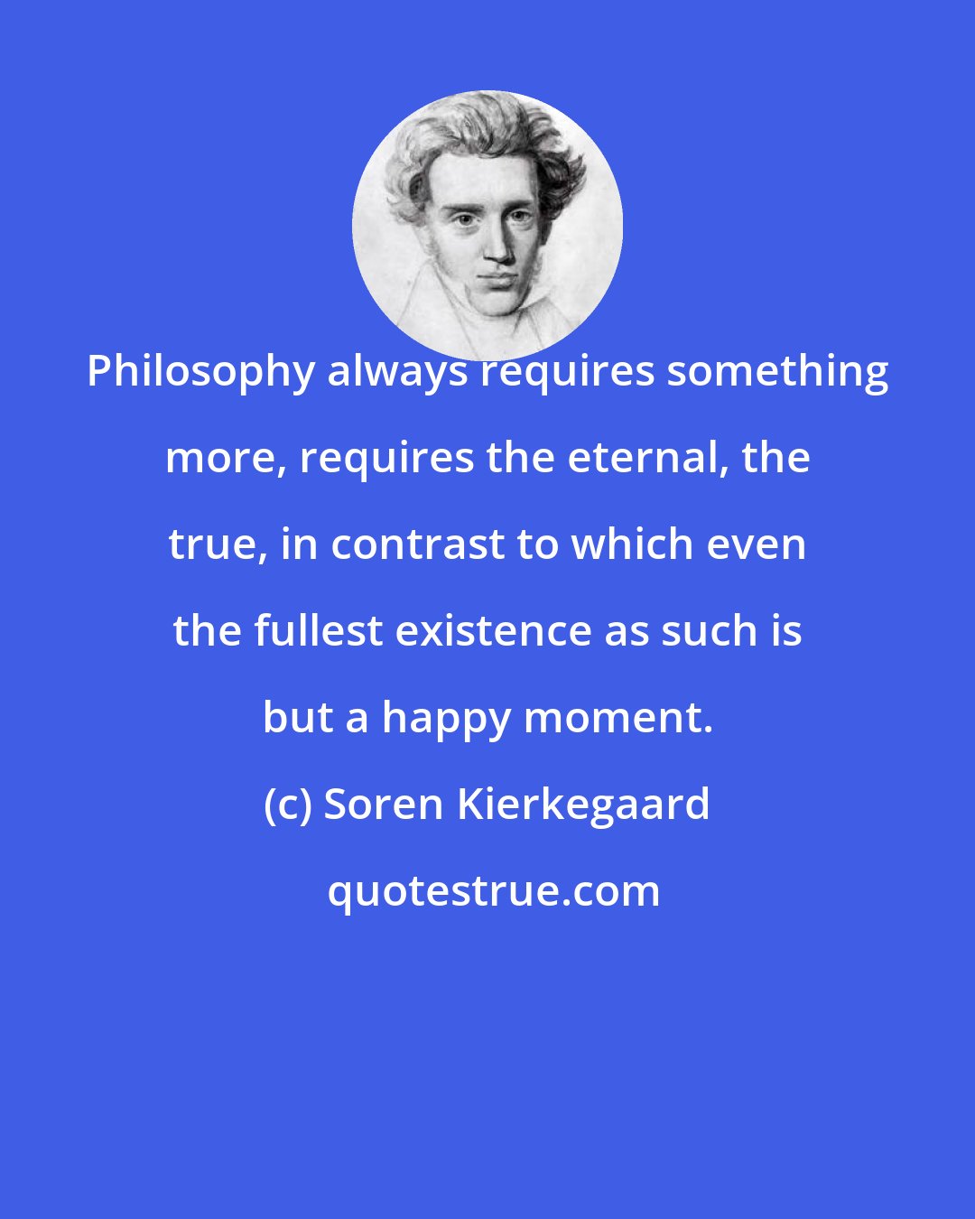 Soren Kierkegaard: Philosophy always requires something more, requires the eternal, the true, in contrast to which even the fullest existence as such is but a happy moment.