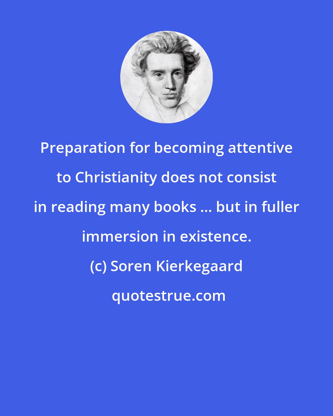 Soren Kierkegaard: Preparation for becoming attentive to Christianity does not consist in reading many books ... but in fuller immersion in existence.