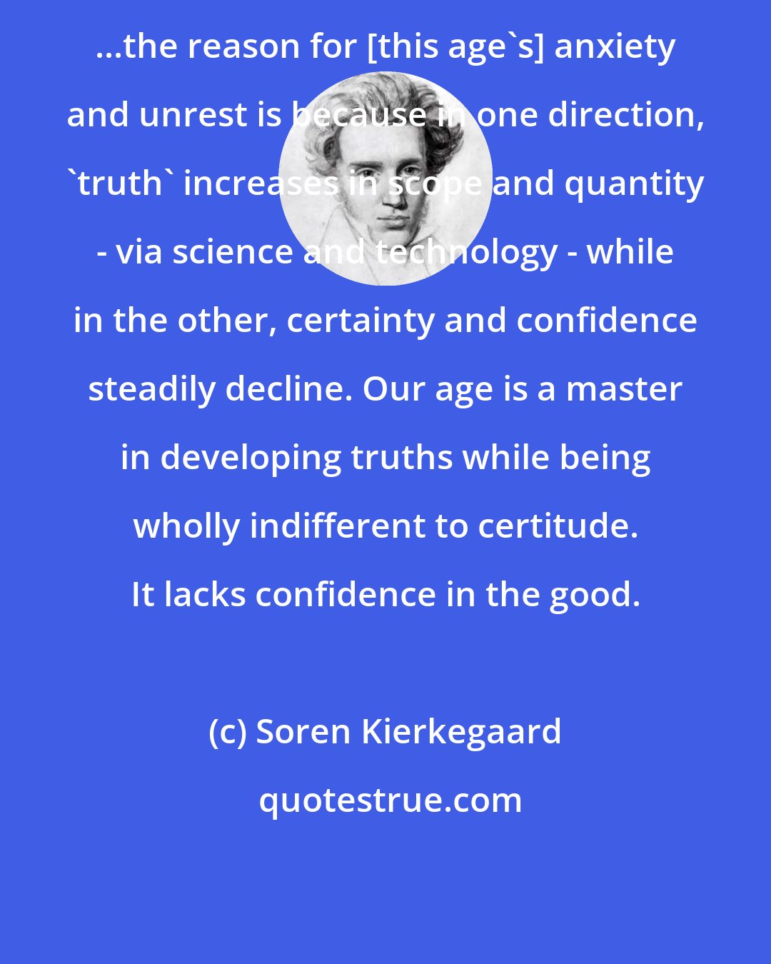 Soren Kierkegaard: ...the reason for [this age's] anxiety and unrest is because in one direction, 'truth' increases in scope and quantity - via science and technology - while in the other, certainty and confidence steadily decline. Our age is a master in developing truths while being wholly indifferent to certitude. It lacks confidence in the good.