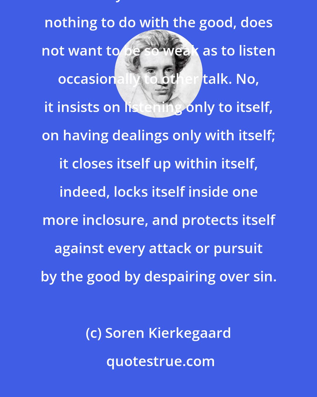 Soren Kierkegaard: To despair over one's sins indicates that sin has become or wants to be internally consistent. It wants nothing to do with the good, does not want to be so weak as to listen occasionally to other talk. No, it insists on listening only to itself, on having dealings only with itself; it closes itself up within itself, indeed, locks itself inside one more inclosure, and protects itself against every attack or pursuit by the good by despairing over sin.