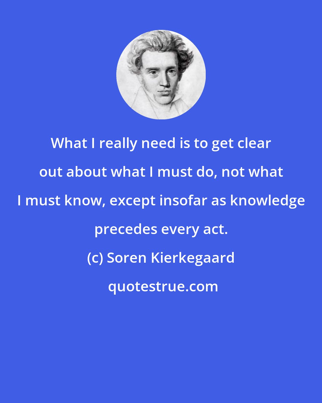 Soren Kierkegaard: What I really need is to get clear out about what I must do, not what I must know, except insofar as knowledge precedes every act.