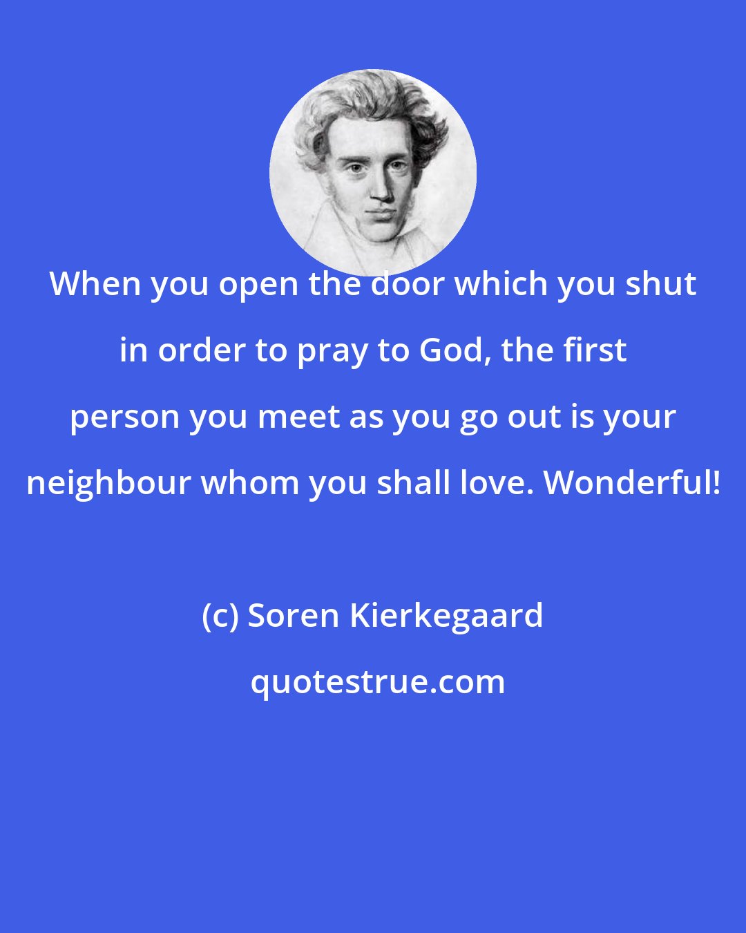 Soren Kierkegaard: When you open the door which you shut in order to pray to God, the first person you meet as you go out is your neighbour whom you shall love. Wonderful!