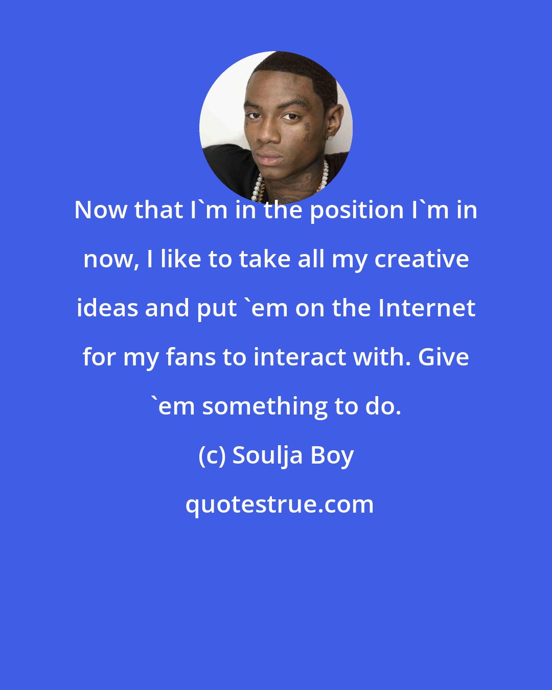 Soulja Boy: Now that I'm in the position I'm in now, I like to take all my creative ideas and put 'em on the Internet for my fans to interact with. Give 'em something to do.
