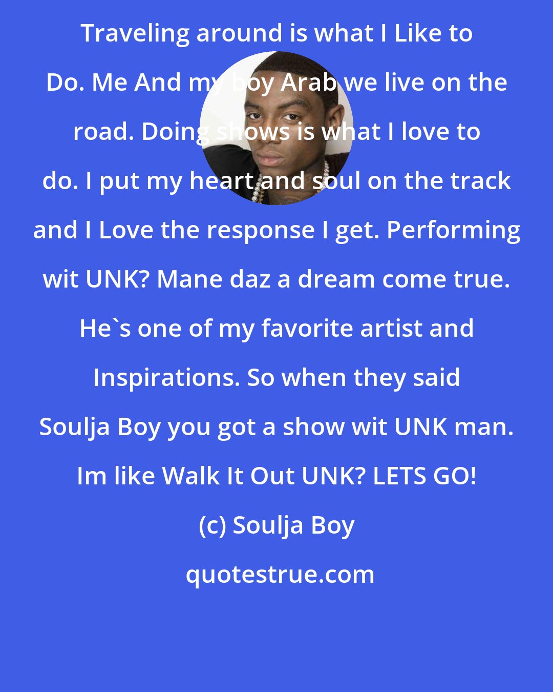 Soulja Boy: Traveling around is what I Like to Do. Me And my boy Arab we live on the road. Doing shows is what I love to do. I put my heart and soul on the track and I Love the response I get. Performing wit UNK? Mane daz a dream come true. He's one of my favorite artist and Inspirations. So when they said Soulja Boy you got a show wit UNK man. Im like Walk It Out UNK? LETS GO!