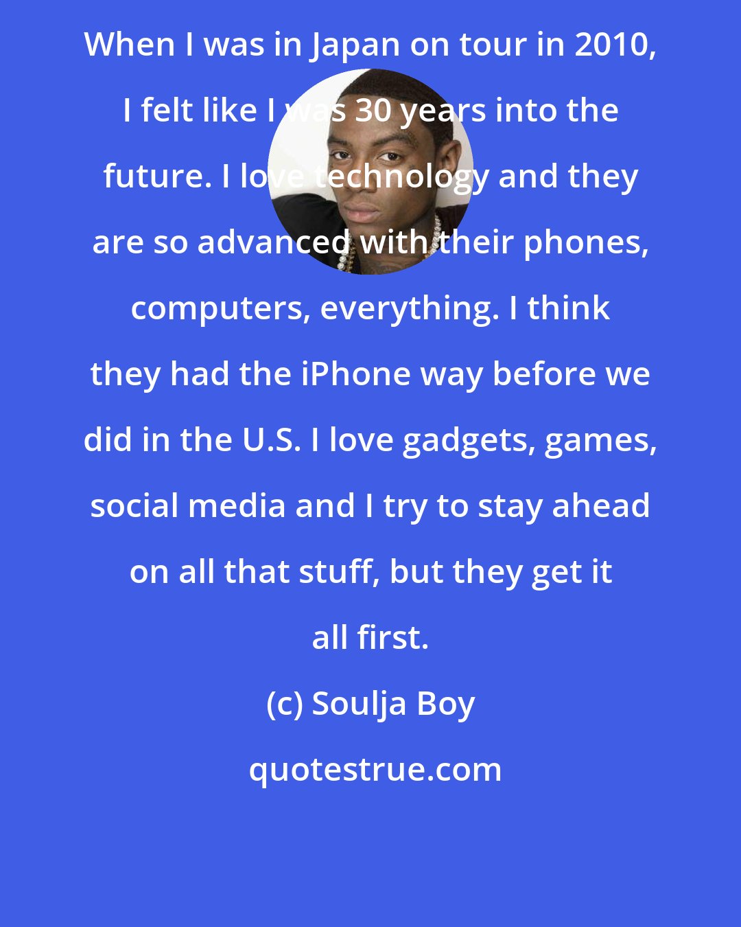 Soulja Boy: When I was in Japan on tour in 2010, I felt like I was 30 years into the future. I love technology and they are so advanced with their phones, computers, everything. I think they had the iPhone way before we did in the U.S. I love gadgets, games, social media and I try to stay ahead on all that stuff, but they get it all first.