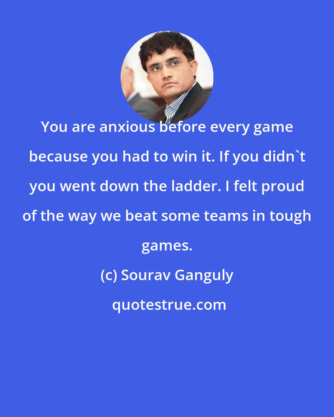 Sourav Ganguly: You are anxious before every game because you had to win it. If you didn't you went down the ladder. I felt proud of the way we beat some teams in tough games.