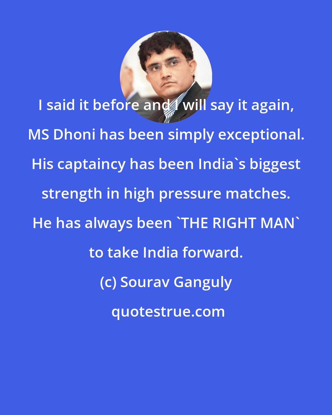 Sourav Ganguly: I said it before and I will say it again, MS Dhoni has been simply exceptional. His captaincy has been India's biggest strength in high pressure matches. He has always been 'THE RIGHT MAN' to take India forward.