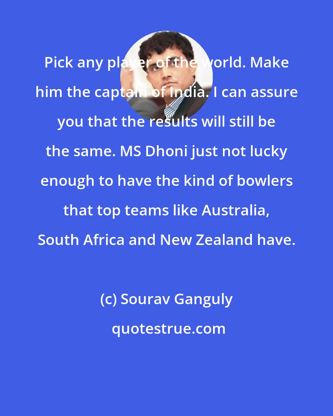 Sourav Ganguly: Pick any player of the world. Make him the captain of India. I can assure you that the results will still be the same. MS Dhoni just not lucky enough to have the kind of bowlers that top teams like Australia, South Africa and New Zealand have.
