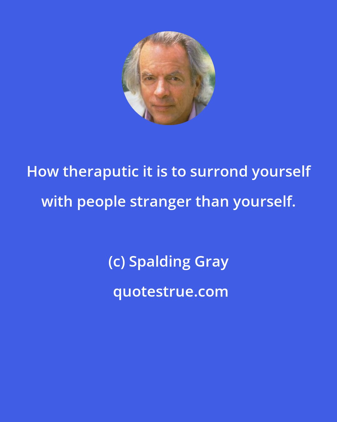 Spalding Gray: How theraputic it is to surrond yourself with people stranger than yourself.