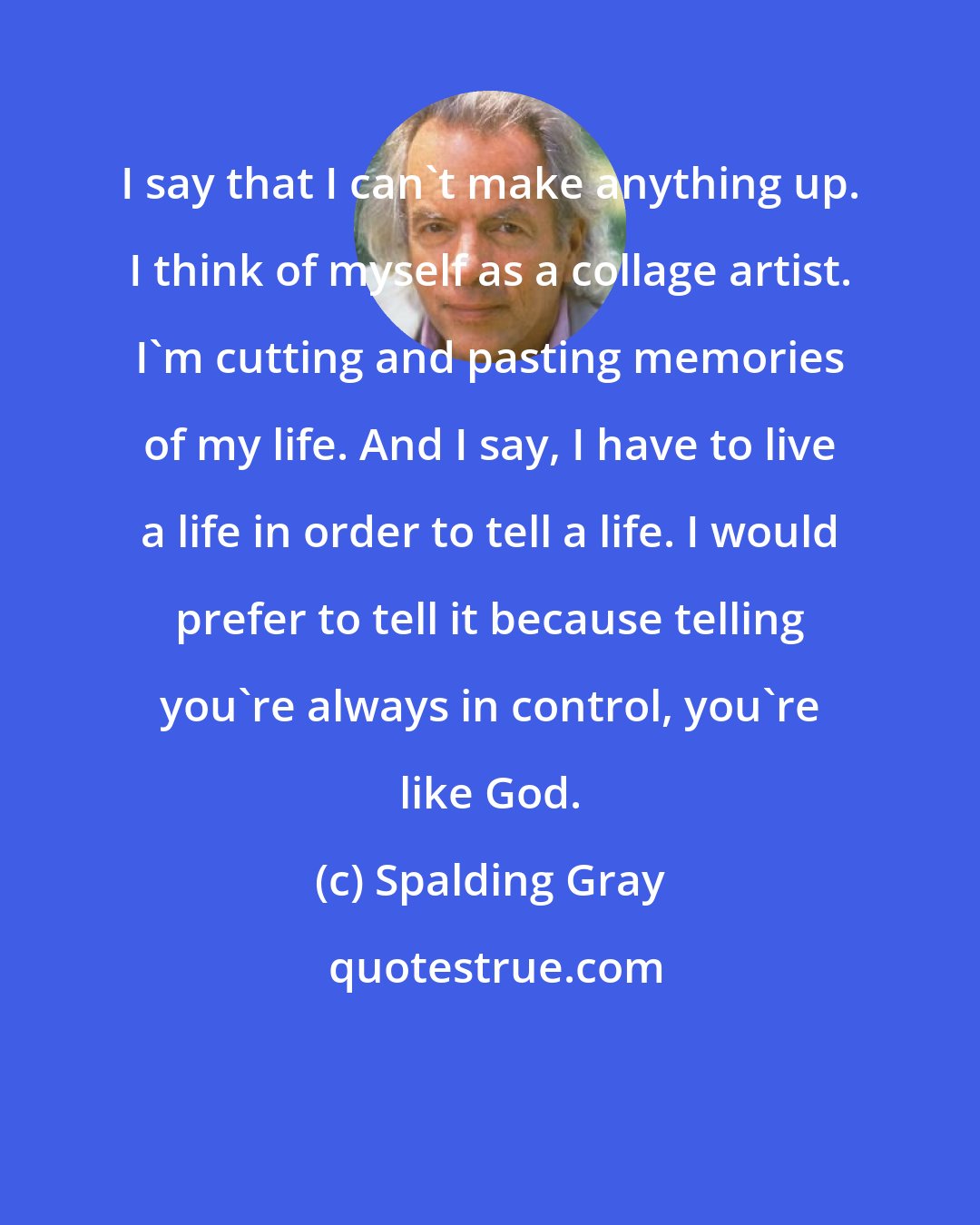 Spalding Gray: I say that I can't make anything up. I think of myself as a collage artist. I'm cutting and pasting memories of my life. And I say, I have to live a life in order to tell a life. I would prefer to tell it because telling you're always in control, you're like God.