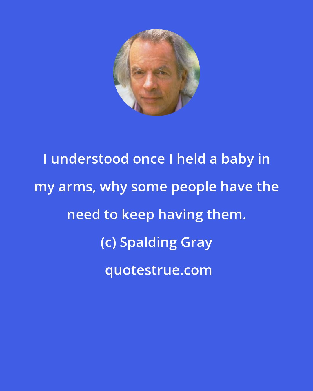 Spalding Gray: I understood once I held a baby in my arms, why some people have the need to keep having them.