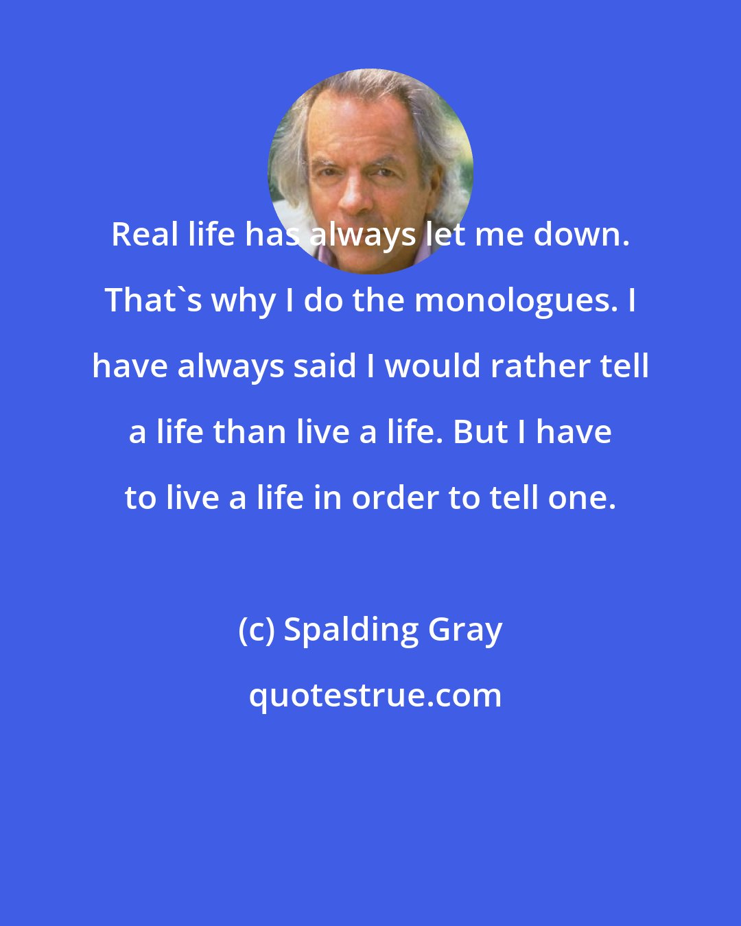 Spalding Gray: Real life has always let me down. That's why I do the monologues. I have always said I would rather tell a life than live a life. But I have to live a life in order to tell one.