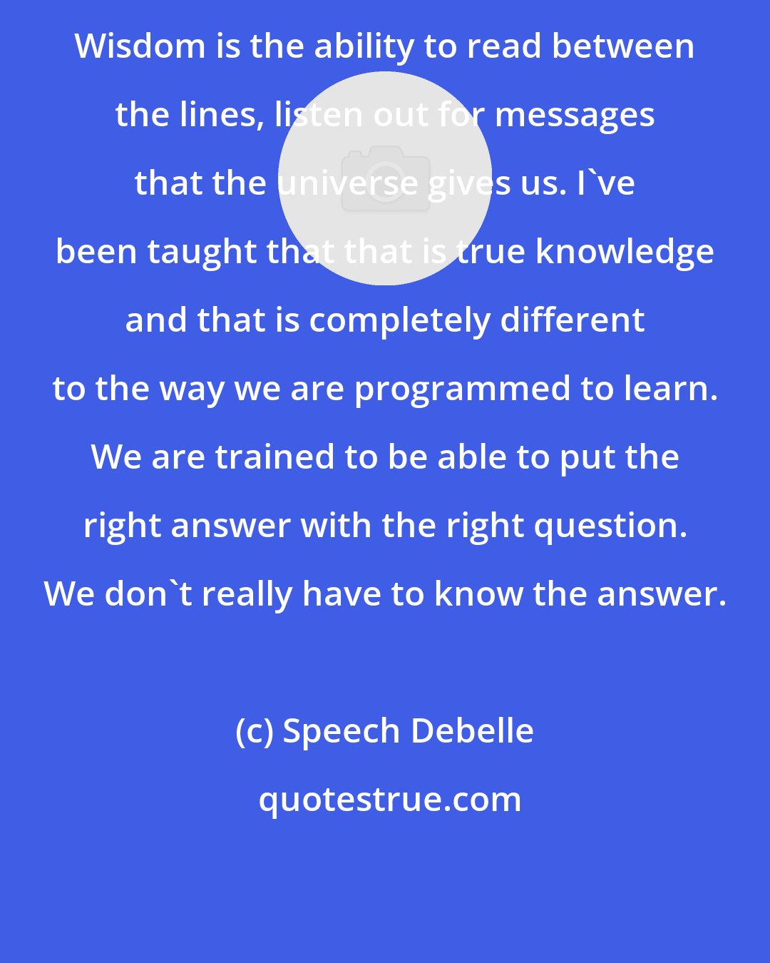 Speech Debelle: Wisdom is the ability to read between the lines, listen out for messages that the universe gives us. I've been taught that that is true knowledge and that is completely different to the way we are programmed to learn. We are trained to be able to put the right answer with the right question. We don't really have to know the answer.