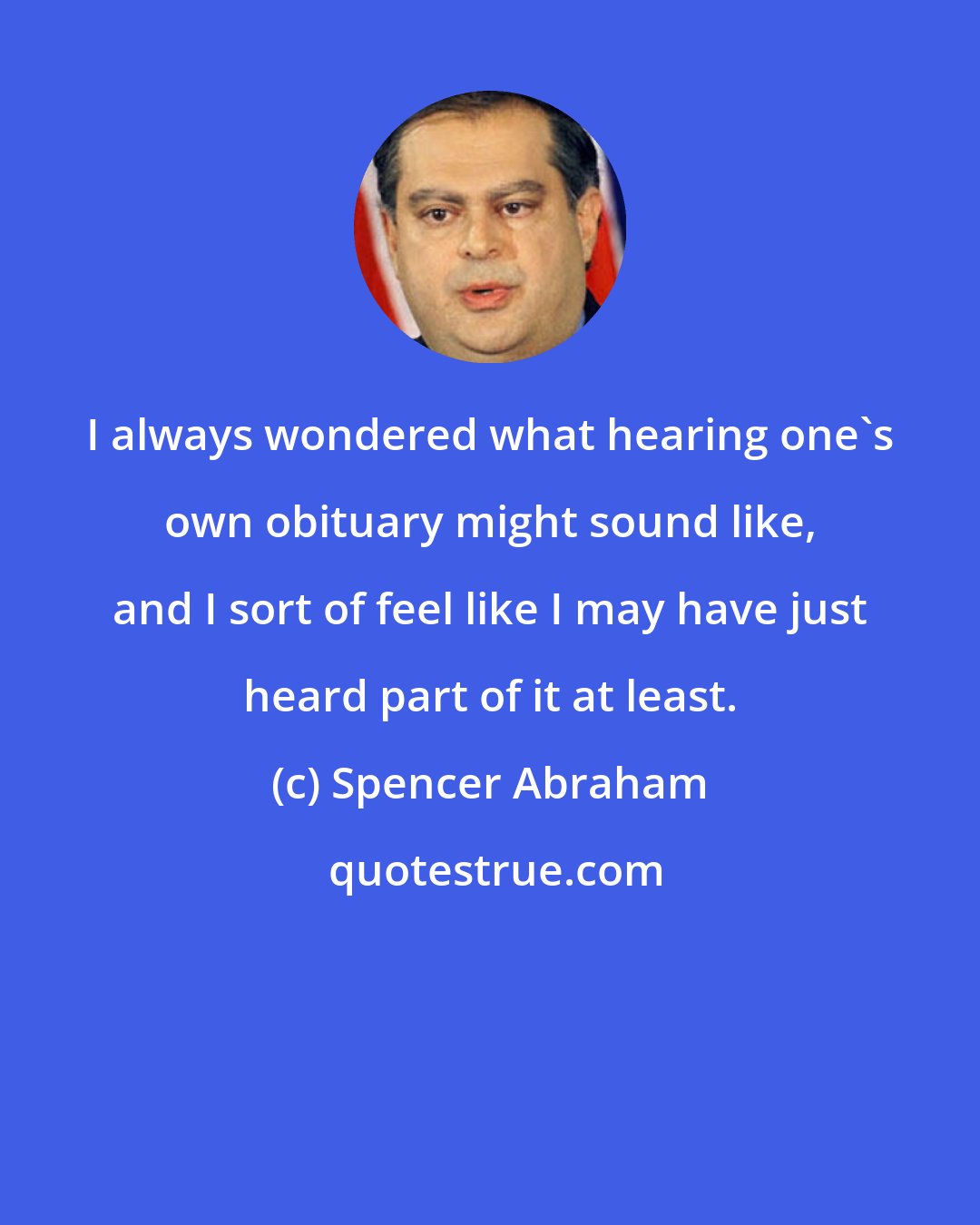 Spencer Abraham: I always wondered what hearing one's own obituary might sound like, and I sort of feel like I may have just heard part of it at least.