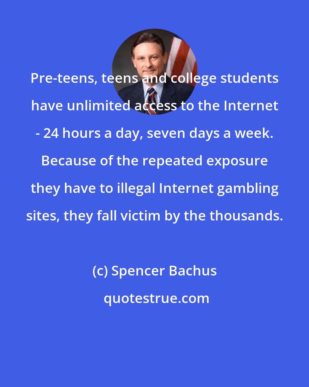 Spencer Bachus: Pre-teens, teens and college students have unlimited access to the Internet - 24 hours a day, seven days a week. Because of the repeated exposure they have to illegal Internet gambling sites, they fall victim by the thousands.