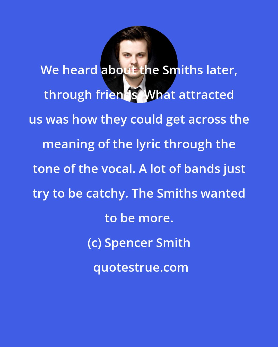 Spencer Smith: We heard about the Smiths later, through friends. What attracted us was how they could get across the meaning of the lyric through the tone of the vocal. A lot of bands just try to be catchy. The Smiths wanted to be more.