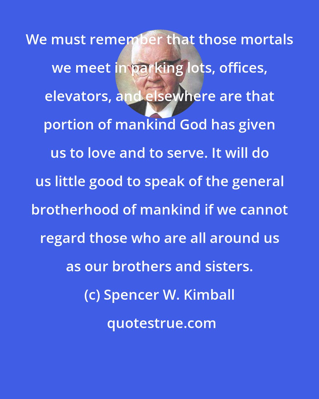 Spencer W. Kimball: We must remember that those mortals we meet in parking lots, offices, elevators, and elsewhere are that portion of mankind God has given us to love and to serve. It will do us little good to speak of the general brotherhood of mankind if we cannot regard those who are all around us as our brothers and sisters.