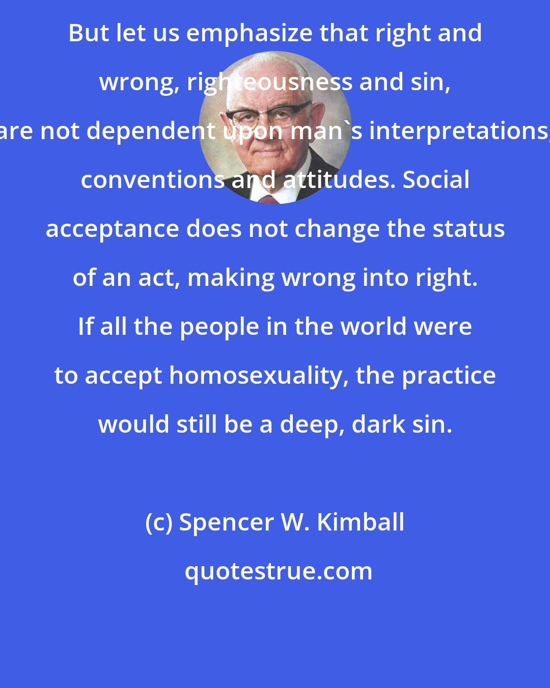 Spencer W. Kimball: But let us emphasize that right and wrong, righteousness and sin, are not dependent upon man's interpretations, conventions and attitudes. Social acceptance does not change the status of an act, making wrong into right. If all the people in the world were to accept homosexuality, the practice would still be a deep, dark sin.