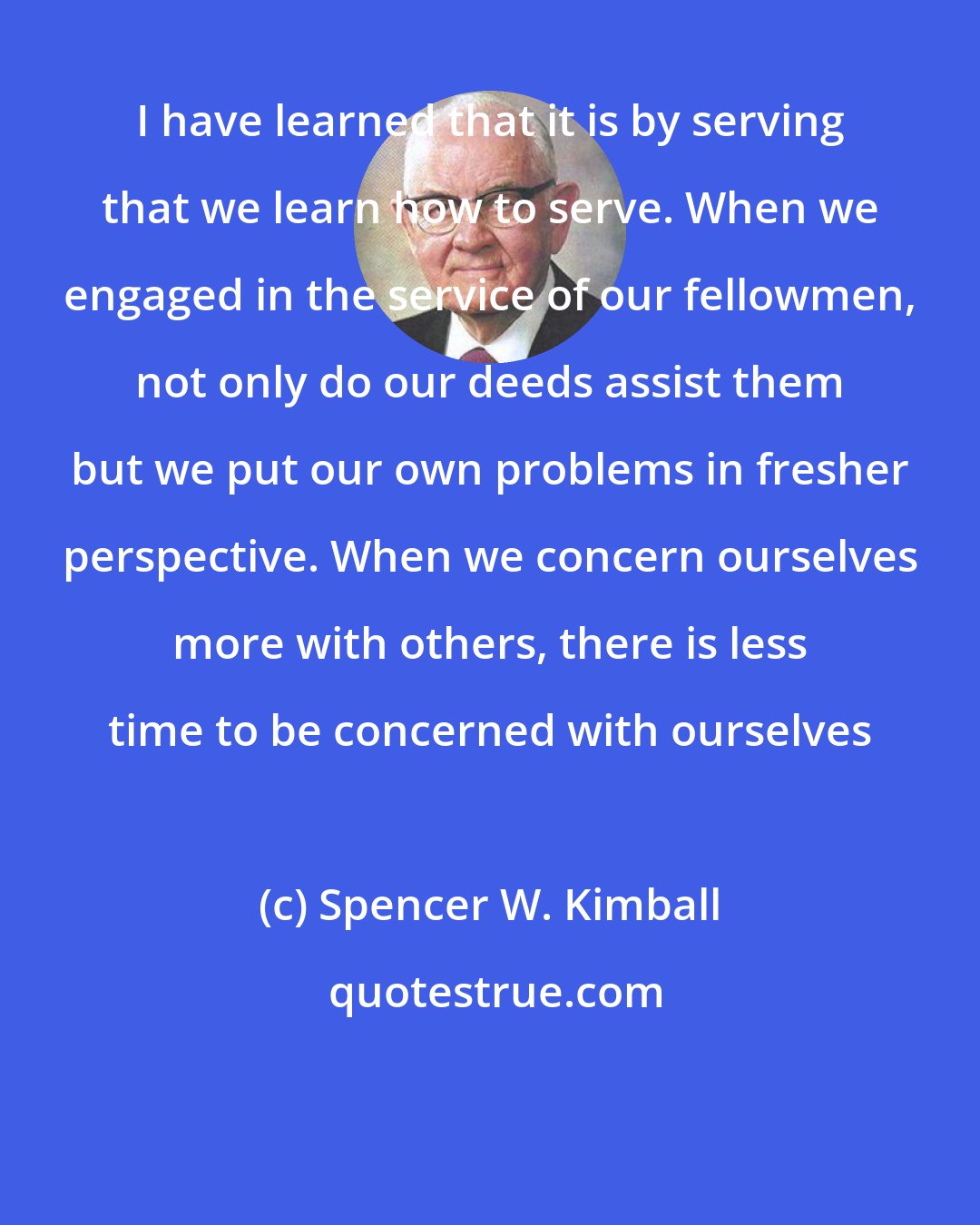 Spencer W. Kimball: I have learned that it is by serving that we learn how to serve. When we engaged in the service of our fellowmen, not only do our deeds assist them but we put our own problems in fresher perspective. When we concern ourselves more with others, there is less time to be concerned with ourselves