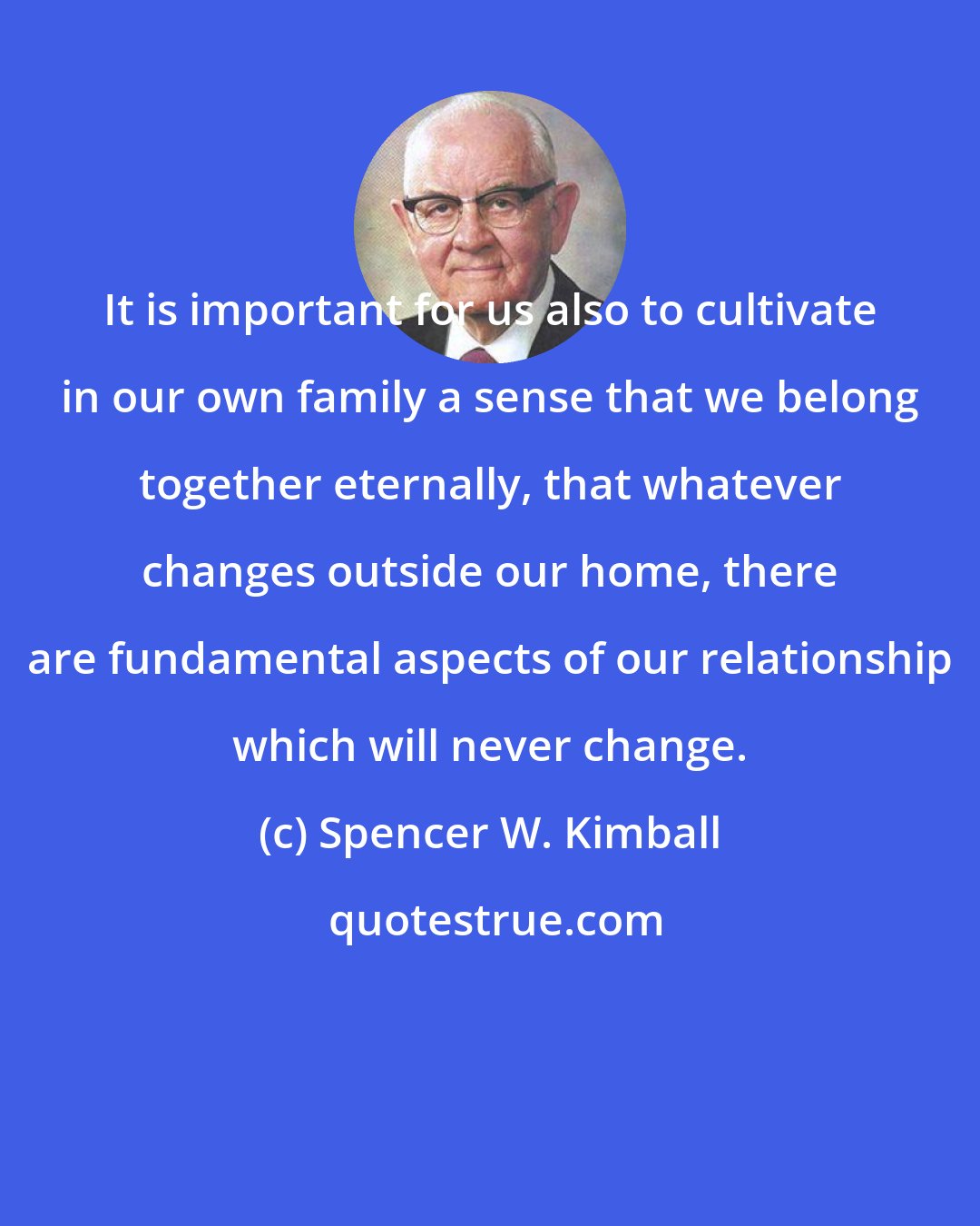 Spencer W. Kimball: It is important for us also to cultivate in our own family a sense that we belong together eternally, that whatever changes outside our home, there are fundamental aspects of our relationship which will never change.