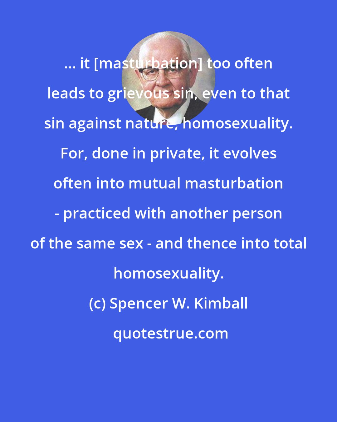 Spencer W. Kimball: ... it [masturbation] too often leads to grievous sin, even to that sin against nature, homosexuality. For, done in private, it evolves often into mutual masturbation - practiced with another person of the same sex - and thence into total homosexuality.