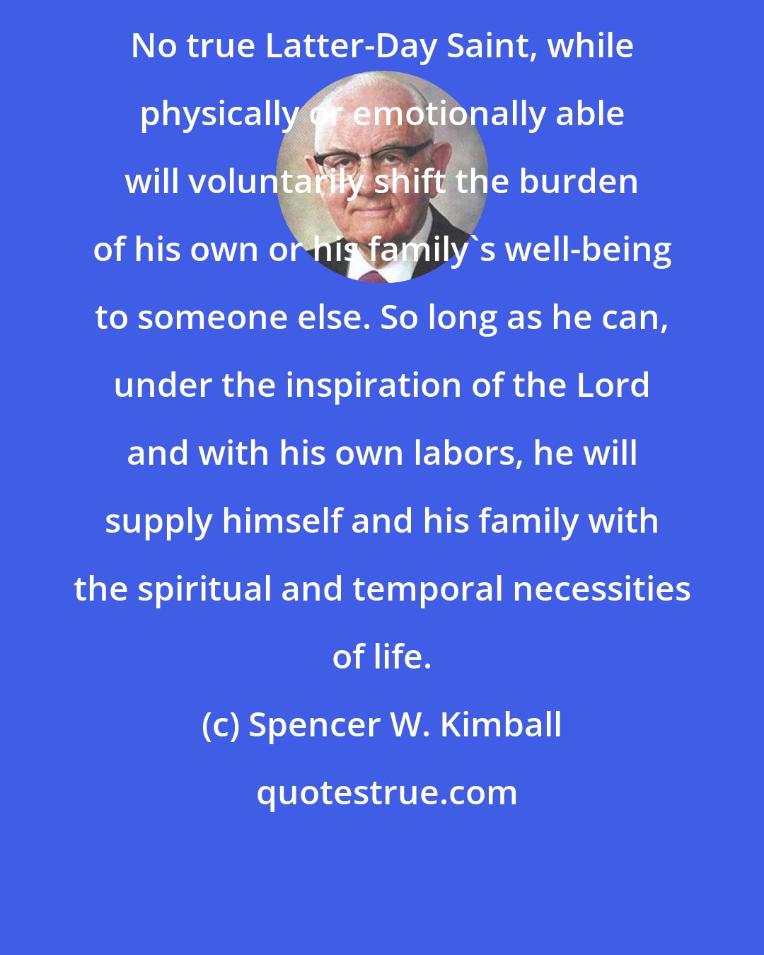 Spencer W. Kimball: No true Latter-Day Saint, while physically or emotionally able will voluntarily shift the burden of his own or his family's well-being to someone else. So long as he can, under the inspiration of the Lord and with his own labors, he will supply himself and his family with the spiritual and temporal necessities of life.